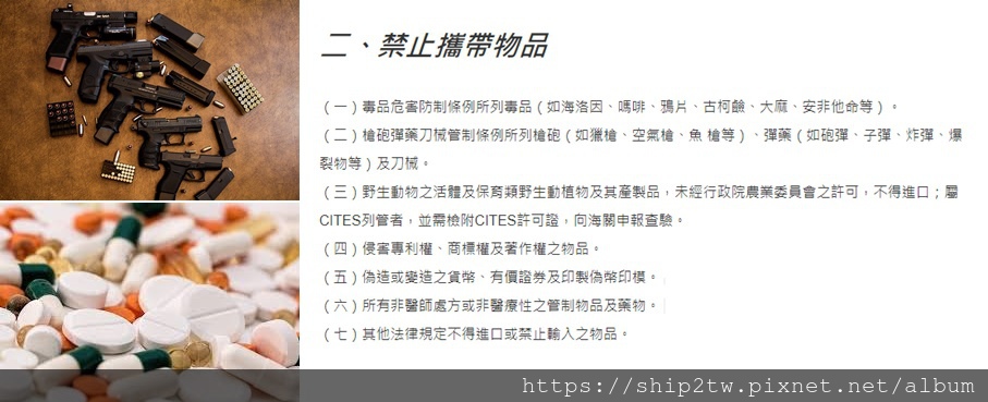 海運回台灣禁止攜帶物品

（一）毒品危害防制條例所列毒品（如海洛因、嗎啡、鴉片、古柯鹼、大麻、安非他命等）。

（二）槍砲彈藥刀械管制條例所列槍砲（如獵槍、空氣槍、魚 槍等）、彈藥（如砲彈、子彈、炸彈、爆裂物等）及刀械。

（三）野生動物之活體及保育類野生動植物及其產製品，未經行政院農業委員會之許可，不得進口；屬CITES列管者，並需檢附CITES許可證，向海關申報查驗。

（四）侵害專利權、商標權及著作權之物品。

（五）偽造或變造之貨幣、有價證券及印製偽幣印模。

（六）所有非醫師處方或非醫療性之管制物品及藥物。

（七）其他法律規定不得進口或禁止輸入之物品。